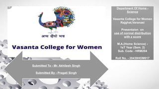 Department Of Home -
Science
Vasanta College for Women
Rajghat,Varanasi
Presentaion on
use of normal distribution
with z score
M.A.(Home Science) -
1sT Year (Sem. 2)
Sub. Code - HRM204
Roll No. - 20439HOM017
Submitted To - Mr. Akhilesh Singh
Submitted By - Pragati Singh
 
