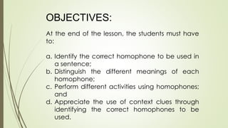 OBJECTIVES:
At the end of the lesson, the students must have
to:
a. Identify the correct homophone to be used in
a sentence;
b. Distinguish the different meanings of each
homophone;
c. Perform different activities using homophones;
and
d. Appreciate the use of context clues through
identifying the correct homophones to be
used.
 