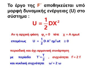 Το έργο της F΄ αποθηκεύεται υπό
μορφή δυναμικής ενέργειας (U) στο
σύστημα :
2
1
U = DX
2
2
ο
2
Αν η αρχική φάση φ = 0 τότε χ = Α ημ
1
επομένως U =
ω
D Α ημ ωt 0
2
t

περιοδική και όχι αρμονική συνάρτηση
, συχνότητα f
Τ
με περίοδο Τ΄=
2
και κυκλική συχνότητα
΄= 2 f
ω΄= 2 ω
 
