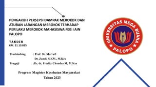 PENGARUH PERSEPSI DAMPAK MEROKOK DAN
ATURAN LARANGAN MEROKOK TERHADAP
PERILAKU MEROKOK MAHASISWA FEBI IAIN
PALOPO
T A KD I R
KM. 21.10.015
Pembimbing : Prof. Dr. Ma’rufi
Dr. Zamli, S.KM., M.Kes
Penguji :Dr. dr. Freddy Chandra M, M.Kes
Program Magister Kesehatan Masyarakat
Tahun 2023
 