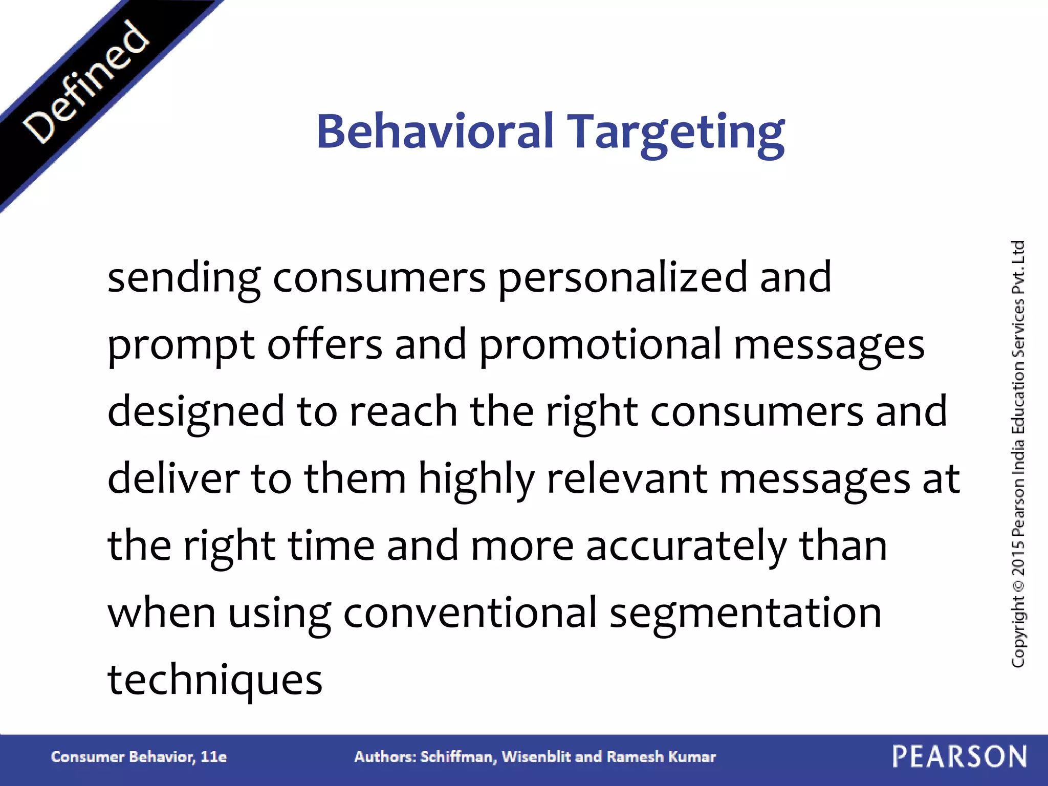 sending consumers personalized and
prompt offers and promotional messages
designed to reach the right consumers and
deliver to them highly relevant messages at
the right time and more accurately than
when using conventional segmentation
techniques
Behavioral Targeting
 