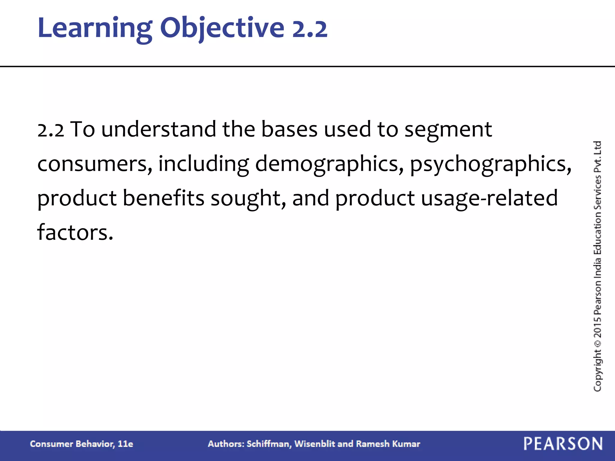 2.2 To understand the bases used to segment
consumers, including demographics, psychographics,
product benefits sought, and product usage-related
factors.
Learning Objective 2.2
 