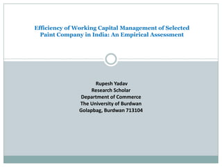 Efficiency of Working Capital Management of Selected
Paint Company in India: An Empirical Assessment
Rupesh Yadav
Research Scholar
Department of Commerce
The University of Burdwan
Golapbag, Burdwan 713104
 