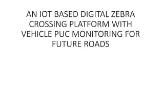 AN IOT BASED DIGITAL ZEBRA
CROSSING PLATFORM WITH
VEHICLE PUC MONITORING FOR
FUTURE ROADS
 