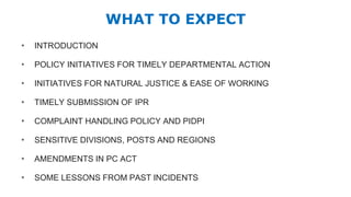 WHAT TO EXPECT
• INTRODUCTION
• POLICY INITIATIVES FOR TIMELY DEPARTMENTAL ACTION
• INITIATIVES FOR NATURAL JUSTICE & EASE OF WORKING
• TIMELY SUBMISSION OF IPR
• COMPLAINT HANDLING POLICY AND PIDPI
• SENSITIVE DIVISIONS, POSTS AND REGIONS
• AMENDMENTS IN PC ACT
• SOME LESSONS FROM PAST INCIDENTS
 