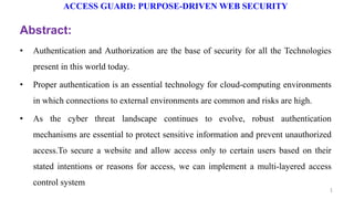 ACCESS GUARD: PURPOSE-DRIVEN WEB SECURITY
Abstract:
• Authentication and Authorization are the base of security for all the Technologies
present in this world today.
• Proper authentication is an essential technology for cloud-computing environments
in which connections to external environments are common and risks are high.
• As the cyber threat landscape continues to evolve, robust authentication
mechanisms are essential to protect sensitive information and prevent unauthorized
access.To secure a website and allow access only to certain users based on their
stated intentions or reasons for access, we can implement a multi-layered access
control system
1
 