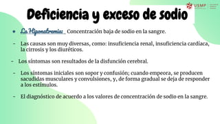 Deficiencia y exceso de sodio
● La Hiponatremia: Concentración baja de sodio en la sangre.
- Las causas son muy diversas, como: insuficiencia renal, insuficiencia cardíaca,
la cirrosis y los diuréticos.
- Los síntomas son resultados de la disfunción cerebral.
- Los síntomas iniciales son sopor y confusión; cuando empeora, se producen
sacudidas musculares y convulsiones, y, de forma gradual se deja de responder
a los estímulos.
- El diagnóstico de acuerdo a los valores de concentración de sodio en la sangre.
 