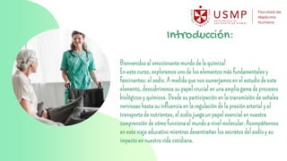 Introducción:
Bienvenidos al emocionante mundo de la química!
En este curso, exploramos uno de los elementos más fundamentales y
fascinantes: el sodio. A medida que nos sumerjamos en el estudio de este
elemento, descubriremos su papel crucial en una amplia gama de procesos
biológicos y químicos. Desde su participación en la transmisión de señales
nerviosas hasta su influencia en la regulación de la presión arterial y el
transporte de nutrientes, el sodio juega un papel esencial en nuestra
comprensión de cómo funciona el mundo a nivel molecular. Acompáñennos
en este viaje educativo mientras desentrañan los secretos del sodio y su
impacto en nuestra vida cotidiana.
 