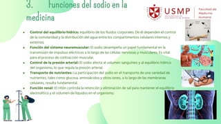 3. Funciones del sodio en la
medicina
● Control del equilibrio hídrico: equilibrio de los fluidos corporales. De él dependen el control
de la osmolaridad y la distribución del agua entre los compartimentos celulares internos y
externos.
● Función del sistema neuromuscular: El sodio desempeña un papel fundamental en la
transmisión de impulsos eléctricos a lo largo de las células nerviosas y musculares. Es vital
para el proceso de contracción muscular.
● Control de la presión arterial: El sodio afecta al volumen sanguíneo y al equilibrio hídrico
del organismo, lo que regula la presión arterial.
● Transporte de nutrientes: La participación del sodio en el transporte de una variedad de
nutrientes, tales como glucosa, aminoácidos y otros iones, a lo largo de las membranas
celulares, resulta fundamental.
● Función renal: El riñón controla la retención y eliminación de sal para mantener el equilibrio
electrolítico y el volumen de líquidos en el organismo.
 