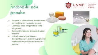 Funciones del sodio
generales:
● Se usa en la fabricación de desodorantes
(en combinación con ácidos grasos)
● Se emplea en las refrigeradoras como
refrigerante
● Iluminación mediante lámparas de vapor
de sodio
● Utilizado para fabricar jabones
detergentes, papel, explosivos, pigmentos
y derivados del petróleo en la industria
química.
 