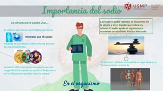 El sodio es uno de los electrolitos del cuerpo
minerales que el cuerpo
necesita en cantidades relativamente grandes
de macronutrientes
Los electrolitos son minerales que llevan una
carga eléctrica cuando se encuentran disueltos
en los líquidos corporales como la sangre.
Importancia del sodio
ES IMPORTANTE SABER QUE… Casi todo el sodio corporal se encuentra en
la sangre y en el líquido que rodea las
células. El sodio ayuda al organismo a
mantener un equilibrio hídrico adecuado
En el cuerpo Además, desempeña un papel clave en el
funcionamiento correcto de
En el organismo
 