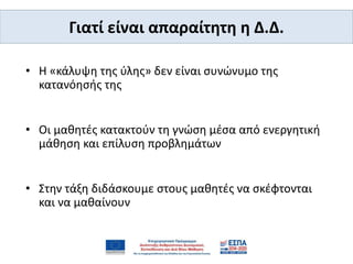 • Η «κάλυψη της ύλης» δεν είναι συνώνυμο της
κατανόησής της
• Οι μαθητές κατακτούν τη γνώση μέσα από ενεργητική
μάθηση και επίλυση προβλημάτων
• Στην τάξη διδάσκουμε στους μαθητές να σκέφτονται
και να μαθαίνουν
Γιατί είναι απαραίτητη η Δ.Δ.
 