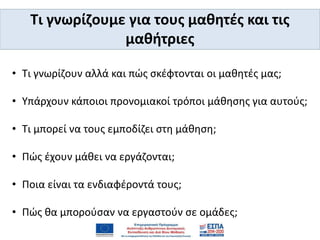 • Τι γνωρίζουν αλλά και πώς σκέφτονται οι μαθητές μας;
• Υπάρχουν κάποιοι προνομιακοί τρόποι μάθησης για αυτούς;
• Τι μπορεί να τους εμποδίζει στη μάθηση;
• Πώς έχουν μάθει να εργάζονται;
• Ποια είναι τα ενδιαφέροντά τους;
• Πώς θα μπορούσαν να εργαστούν σε ομάδες;
Τι γνωρίζουμε για τους μαθητές και τις
μαθήτριες
 