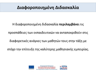 Η διαφοροποιημένη διδασκαλία περιλαμβάνει τις
προσπάθειες των εκπαιδευτικών να ανταποκριθούν στις
διαφορετικές ανάγκες των μαθητών τους στην τάξη με
στόχο την επίτευξη της καλύτερης μαθησιακής εμπειρίας.
Διαφοροποιημένη Διδασκαλία
 