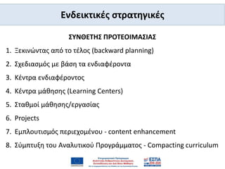 Ενδεικτικές στρατηγικές
ΣΥΝΘΕΤΗΣ ΠΡΟΤΕΟΙΜΑΣΙΑΣ
1. Ξεκινώντας από το τέλος (backward planning)
2. Σχεδιασμός με βάση τα ενδιαφέροντα
3. Κέντρα ενδιαφέροντος
4. Κέντρα μάθησης (Learning Centers)
5. Σταθμοί μάθησης/εργασίας
6. Projects
7. Εμπλουτισμός περιεχομένου - content enhancement
8. Σύμπτυξη του Αναλυτικού Προγράμματος - Compacting curriculum
 