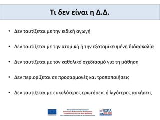 Tι δεν είναι η Δ.Δ.
• Δεν ταυτίζεται με την ειδική αγωγή
• Δεν ταυτίζεται με την ατομική ή την εξατομικευμένη διδασκαλία
• Δεν ταυτίζεται με τον καθολικό σχεδιασμό για τη μάθηση
• Δεν περιορίζεται σε προσαρμογές και τροποποιήσεις
• Δεν ταυτίζεται με ευκολότερες ερωτήσεις ή λιγότερες ασκήσεις
 