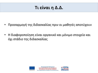 Tι είναι η Δ.Δ.
• Προσαρμογή της διδασκαλίας πριν οι μαθητές αποτύχουν
• Η διαφοροποίηση είναι οργανικό και μόνιμο στοιχείο και
όχι στάδιο της διδασκαλίας
 