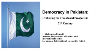 Democracy in Pakistan:
Evaluating the Threats and Prospects in
21st Century
 Muhammad Ismail
Lecturer, Department of Politics and
International Studies
Karakoram International University, Gilgit
 