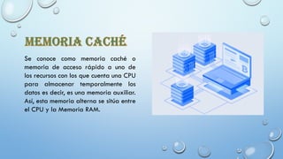 Se conoce como memoria caché o
memoria de acceso rápido a uno de
los recursos con los que cuenta una CPU
para almacenar temporalmente los
datos es decir, es una memoria auxiliar.
Así, esta memoria alterna se sitúa entre
el CPU y la Memoria RAM.
 