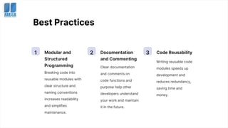 Best Practices
1 Modular and
Structured
Programming
Breaking code into
reusable modules with
clear structure and
naming conventions
increases readability
and simplifies
maintenance.
2 Documentation
and Commenting
Clear documentation
and comments on
code functions and
purpose help other
developers understand
your work and maintain
it in the future.
3 Code Reusability
Writing reusable code
modules speeds up
development and
reduces redundancy,
saving time and
money.
 