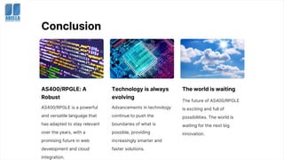 Conclusion
AS400/RPGLE: A
Robust
AS400/RPGLE is a powerful
and versatile language that
has adapted to stay relevant
over the years, with a
promising future in web
development and cloud
integration.
Technology is always
evolving
Advancements in technology
continue to push the
boundaries of what is
possible, providing
increasingly smarter and
faster solutions.
The world is waiting
The future of AS400/RPGLE
is exciting and full of
possibilities. The world is
waiting for the next big
innovation.
 