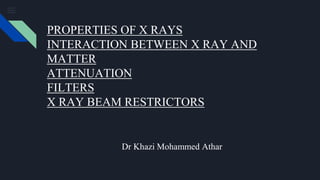Dr Khazi Mohammed Athar
PROPERTIES OF X RAYS
INTERACTION BETWEEN X RAY AND
MATTER
ATTENUATION
FILTERS
X RAY BEAM RESTRICTORS
 