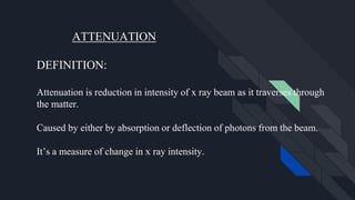 ATTENUATION
DEFINITION:
Attenuation is reduction in intensity of x ray beam as it traverses through
the matter.
Caused by either by absorption or deflection of photons from the beam.
It’s a measure of change in x ray intensity.
 