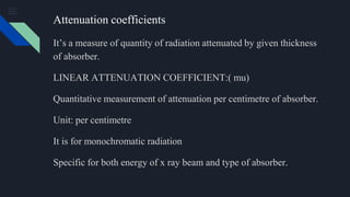 Attenuation coefficients
It’s a measure of quantity of radiation attenuated by given thickness
of absorber.
LINEAR ATTENUATION COEFFICIENT:( mu)
Quantitative measurement of attenuation per centimetre of absorber.
Unit: per centimetre
It is for monochromatic radiation
Specific for both energy of x ray beam and type of absorber.
 