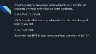 When the energy of radiation is increased number of x rays that are
attenuated decreases and so does the linear coefficient.
HALF VALUE LAYER:
It’s the absorber thickness required to reduce the intensity of original
beam by one half
HVL = 0.693/mu
Beam with high HVL is more penetrating beam than one with low HVL
 