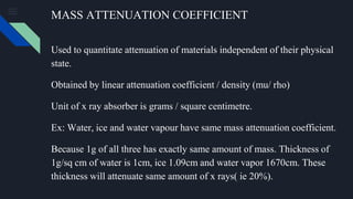 MASS ATTENUATION COEFFICIENT
Used to quantitate attenuation of materials independent of their physical
state.
Obtained by linear attenuation coefficient / density (mu/ rho)
Unit of x ray absorber is grams / square centimetre.
Ex: Water, ice and water vapour have same mass attenuation coefficient.
Because 1g of all three has exactly same amount of mass. Thickness of
1g/sq cm of water is 1cm, ice 1.09cm and water vapor 1670cm. These
thickness will attenuate same amount of x rays( ie 20%).
 