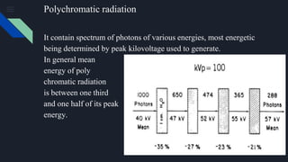 Polychromatic radiation
It contain spectrum of photons of various energies, most energetic
being determined by peak kilovoltage used to generate.
In general mean
energy of poly
chromatic radiation
is between one third
and one half of its peak
energy.
 