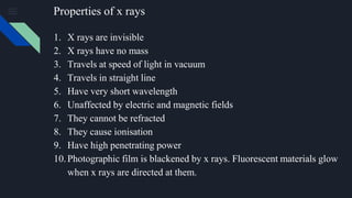 Properties of x rays
1. X rays are invisible
2. X rays have no mass
3. Travels at speed of light in vacuum
4. Travels in straight line
5. Have very short wavelength
6. Unaffected by electric and magnetic fields
7. They cannot be refracted
8. They cause ionisation
9. Have high penetrating power
10.Photographic film is blackened by x rays. Fluorescent materials glow
when x rays are directed at them.
 