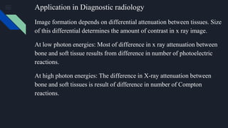 Application in Diagnostic radiology
Image formation depends on differential attenuation between tissues. Size
of this differential determines the amount of contrast in x ray image.
At low photon energies: Most of difference in x ray attenuation between
bone and soft tissue results from difference in number of photoelectric
reactions.
At high photon energies: The difference in X-ray attenuation between
bone and soft tissues is result of difference in number of Compton
reactions.
 