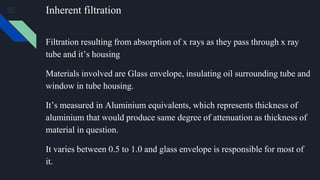 Inherent filtration
Filtration resulting from absorption of x rays as they pass through x ray
tube and it’s housing
Materials involved are Glass envelope, insulating oil surrounding tube and
window in tube housing.
It’s measured in Aluminium equivalents, which represents thickness of
aluminium that would produce same degree of attenuation as thickness of
material in question.
It varies between 0.5 to 1.0 and glass envelope is responsible for most of
it.
 