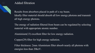 Added filtration
Results from absorbers placed in path of x ray beam.
Ideally filter material should absorb all low energy photons and transmit
all high energy photons.
The energy of radiation filtered from beam can be regulated by selecting
material with appropriate atomic number.
Aluminium(13) excellent filter for low energy radiation.
Copper(29) filter for high energy radiation.
Filter thickness: 2mm Aluminium filter absorb nearly all photons with
energies less than 20keV.
 