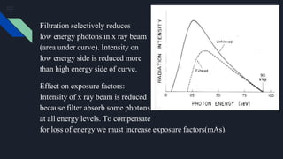 Filtration selectively reduces
low energy photons in x ray beam
(area under curve). Intensity on
low energy side is reduced more
than high energy side of curve.
Effect on exposure factors:
Intensity of x ray beam is reduced
because filter absorb some photons
at all energy levels. To compensate
for loss of energy we must increase exposure factors(mAs).
 