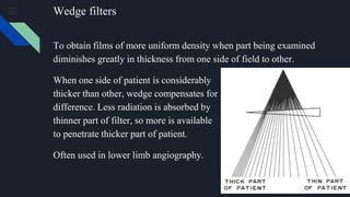 Wedge filters
To obtain films of more uniform density when part being examined
diminishes greatly in thickness from one side of field to other.
When one side of patient is considerably
thicker than other, wedge compensates for
difference. Less radiation is absorbed by
thinner part of filter, so more is available
to penetrate thicker part of patient.
Often used in lower limb angiography.
 