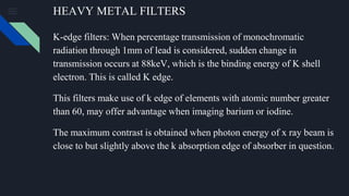 HEAVY METAL FILTERS
K-edge filters: When percentage transmission of monochromatic
radiation through 1mm of lead is considered, sudden change in
transmission occurs at 88keV, which is the binding energy of K shell
electron. This is called K edge.
This filters make use of k edge of elements with atomic number greater
than 60, may offer advantage when imaging barium or iodine.
The maximum contrast is obtained when photon energy of x ray beam is
close to but slightly above the k absorption edge of absorber in question.
 