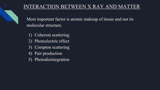 INTERACTION BETWEEN X RAY AND MATTER
Most important factor is atomic makeup of tissue and not its
molecular structure.
1) Coherent scattering
2) Photoelectric effect
3) Compton scattering
4) Pair production
5) Photodisintegration
 