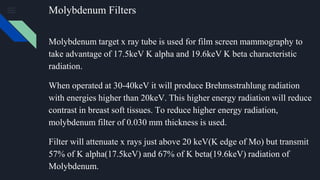 Molybdenum Filters
Molybdenum target x ray tube is used for film screen mammography to
take advantage of 17.5keV K alpha and 19.6keV K beta characteristic
radiation.
When operated at 30-40keV it will produce Brehmsstrahlung radiation
with energies higher than 20keV. This higher energy radiation will reduce
contrast in breast soft tissues. To reduce higher energy radiation,
molybdenum filter of 0.030 mm thickness is used.
Filter will attenuate x rays just above 20 keV(K edge of Mo) but transmit
57% of K alpha(17.5keV) and 67% of K beta(19.6keV) radiation of
Molybdenum.
 