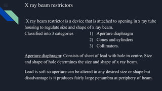 X ray beam restrictors
X ray beam restrictor is a device that is attached to opening in x ray tube
housing to regulate size and shape of x ray beam.
Classified into 3 categories 1) Aperture diaphragm
2) Cones and cylinders
3) Collimators.
Aperture diaphragm: Consists of sheet of lead with hole in centre. Size
and shape of hole determines the size and shape of x ray beam.
Lead is soft so aperture can be altered in any desired size or shape but
disadvantage is it produces fairly large penumbra at periphery of beam.
 