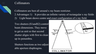 Collimators
Collimators are best all around x ray beam restrictor.
2 Advantages 1) It provides an infinite variety of rectangular x ray fields
2) Light beam shows centre and exact configuration of x ray field.
Two shutters (S1andS2) control
beam dimensions. They move
to get as unit so that second
shutter aligns with first to clean
up its penumbra.
Shutters functions as two adjust
able aperture diaphragms.
 