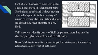 Each shutter has four or more lead plates.
These plates move in independent pairs.
One Pai can be adjusted without moving
other which permits infinite variety of
square or rectangular field. When shutters
are closed they meet at centre of x ray
field.
Collimator can identify centre of field by painting cross line on thin
sheet of plexiglas mounted on end of collimator.
X ray field size in case for various target film distances is indicated by
calibrated scale on front of collimator.
 