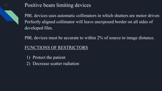 Positive beam limiting devices
PBL devices uses automatic collimators in which shutters are motor driven
Perfectly aligned collimator will leave unexposed border on all sides of
developed film.
PBL devices must be accurate to within 2% of source to image distance.
FUNCTIONS OF RESTRICTORS
1) Protect the patient
2) Decrease scatter radiation
 