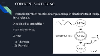 COHERENT SCATTERING
Interaction in which radiation undergoes change in direction without change
in wavelength.
Also called as unmodified /
classical scattering.
2 types
1) Thomson
2) Rayleigh
 