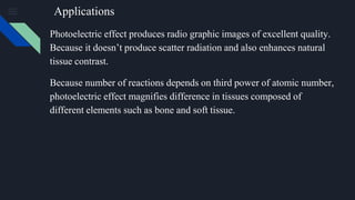Applications
Photoelectric effect produces radio graphic images of excellent quality.
Because it doesn’t produce scatter radiation and also enhances natural
tissue contrast.
Because number of reactions depends on third power of atomic number,
photoelectric effect magnifies difference in tissues composed of
different elements such as bone and soft tissue.
 