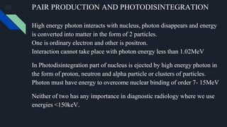 PAIR PRODUCTION AND PHOTODISINTEGRATION
High energy photon interacts with nucleus, photon disappears and energy
is converted into matter in the form of 2 particles.
One is ordinary electron and other is positron.
Interaction cannot take place with photon energy less than 1.02MeV
In Photodisintegration part of nucleus is ejected by high energy photon in
the form of proton, neutron and alpha particle or clusters of particles.
Photon must have energy to overcome nuclear binding of order 7- 15MeV
Neither of two has any importance in diagnostic radiology where we use
energies <150keV.
 