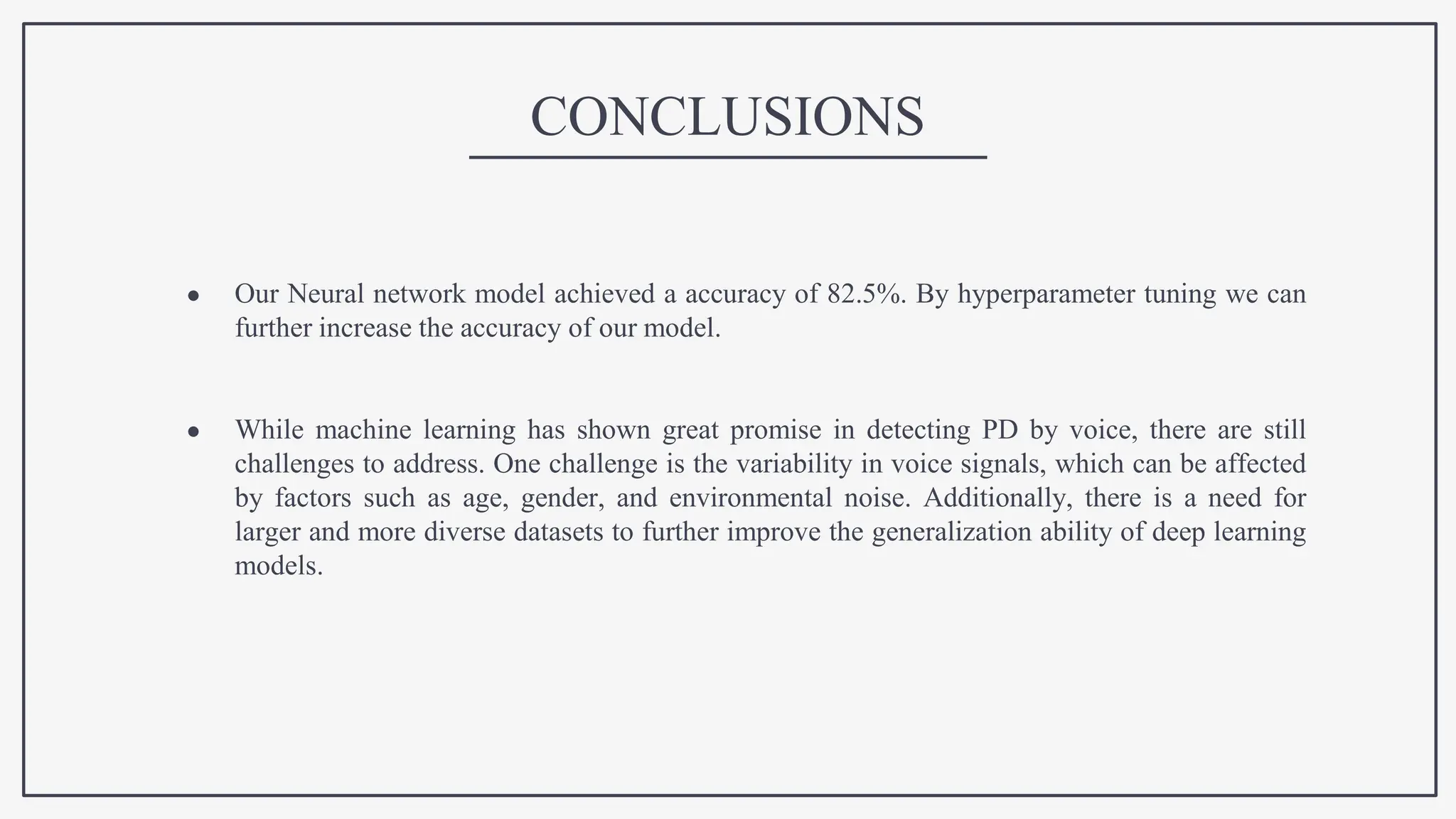 CONCLUSIONS
● Our Neural network model achieved a accuracy of 82.5%. By hyperparameter tuning we can
further increase the accuracy of our model.
● While machine learning has shown great promise in detecting PD by voice, there are still
challenges to address. One challenge is the variability in voice signals, which can be affected
by factors such as age, gender, and environmental noise. Additionally, there is a need for
larger and more diverse datasets to further improve the generalization ability of deep learning
models.
 