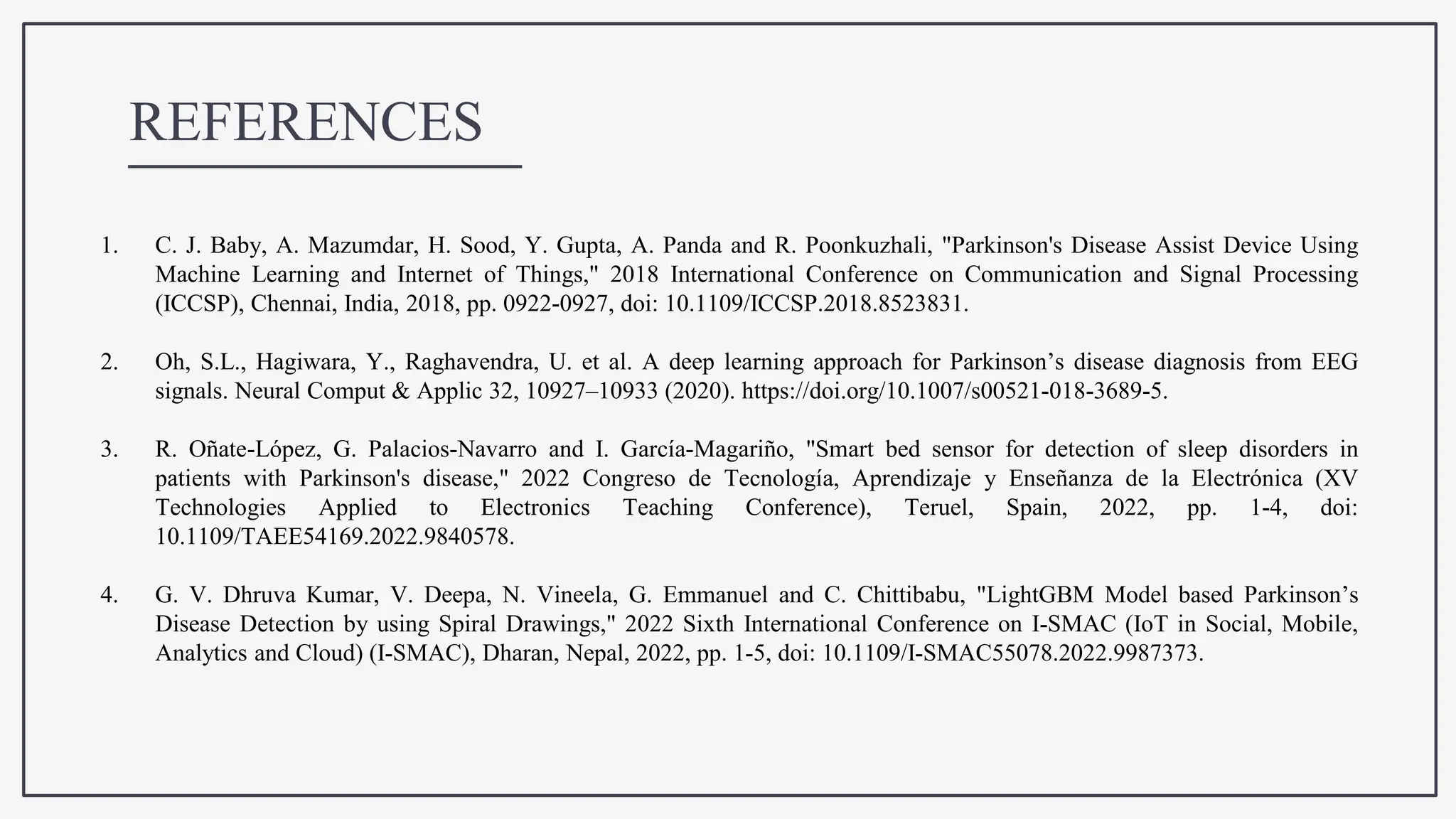 REFERENCES
1. C. J. Baby, A. Mazumdar, H. Sood, Y. Gupta, A. Panda and R. Poonkuzhali, "Parkinson's Disease Assist Device Using
Machine Learning and Internet of Things," 2018 International Conference on Communication and Signal Processing
(ICCSP), Chennai, India, 2018, pp. 0922-0927, doi: 10.1109/ICCSP.2018.8523831.
2. Oh, S.L., Hagiwara, Y., Raghavendra, U. et al. A deep learning approach for Parkinson’s disease diagnosis from EEG
signals. Neural Comput & Applic 32, 10927–10933 (2020). https://doi.org/10.1007/s00521-018-3689-5.
3. R. Oñate-López, G. Palacios-Navarro and I. García-Magariño, "Smart bed sensor for detection of sleep disorders in
patients with Parkinson's disease," 2022 Congreso de Tecnología, Aprendizaje y Enseñanza de la Electrónica (XV
Technologies Applied to Electronics Teaching Conference), Teruel, Spain, 2022, pp. 1-4, doi:
10.1109/TAEE54169.2022.9840578.
4. G. V. Dhruva Kumar, V. Deepa, N. Vineela, G. Emmanuel and C. Chittibabu, "LightGBM Model based Parkinson’s
Disease Detection by using Spiral Drawings," 2022 Sixth International Conference on I-SMAC (IoT in Social, Mobile,
Analytics and Cloud) (I-SMAC), Dharan, Nepal, 2022, pp. 1-5, doi: 10.1109/I-SMAC55078.2022.9987373.
 