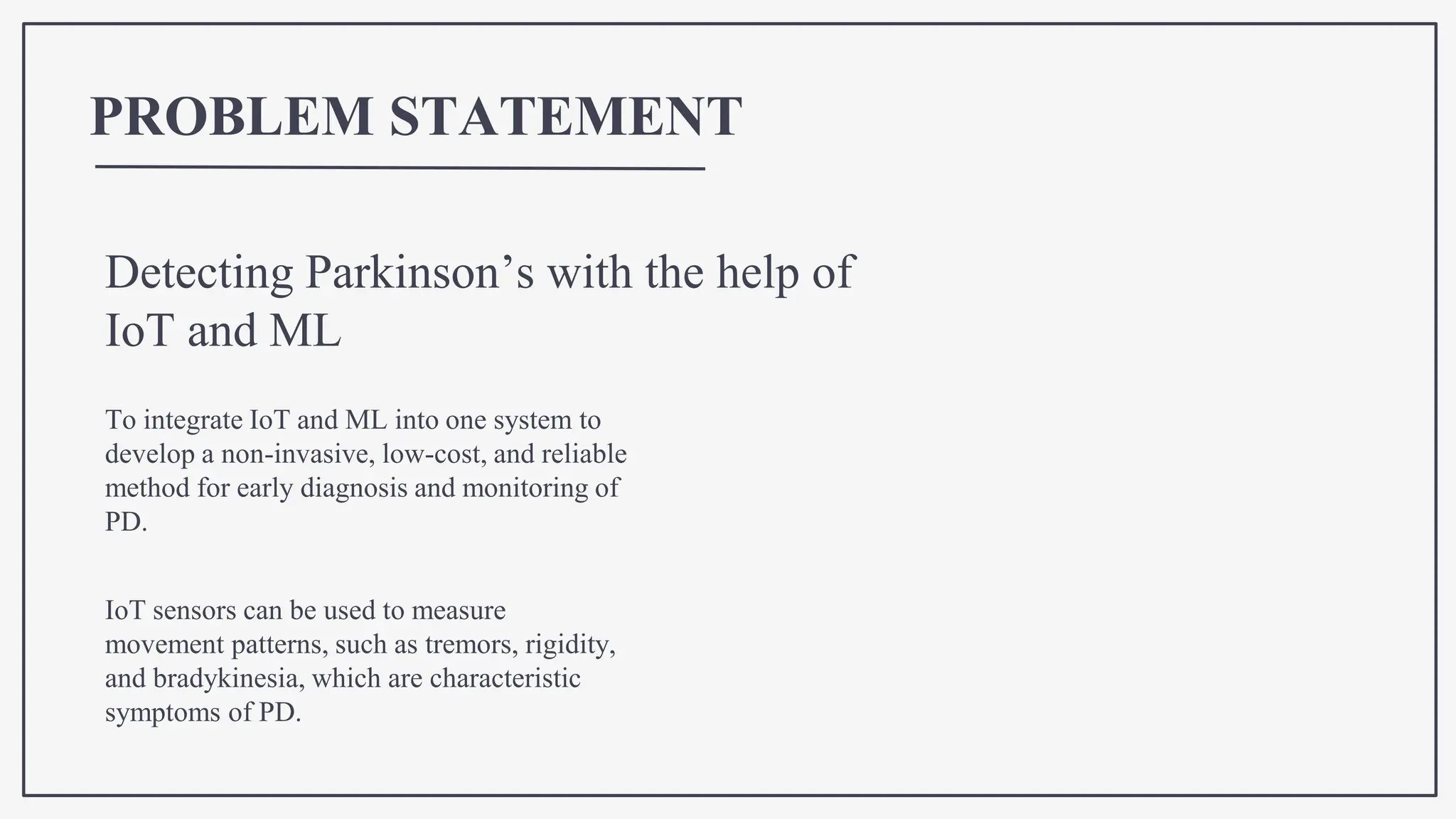 PROBLEM STATEMENT
IoT sensors can be used to measure
movement patterns, such as tremors, rigidity,
and bradykinesia, which are characteristic
symptoms of PD.
Detecting Parkinson’s with the help of
IoT and ML
To integrate IoT and ML into one system to
develop a non-invasive, low-cost, and reliable
method for early diagnosis and monitoring of
PD.
 